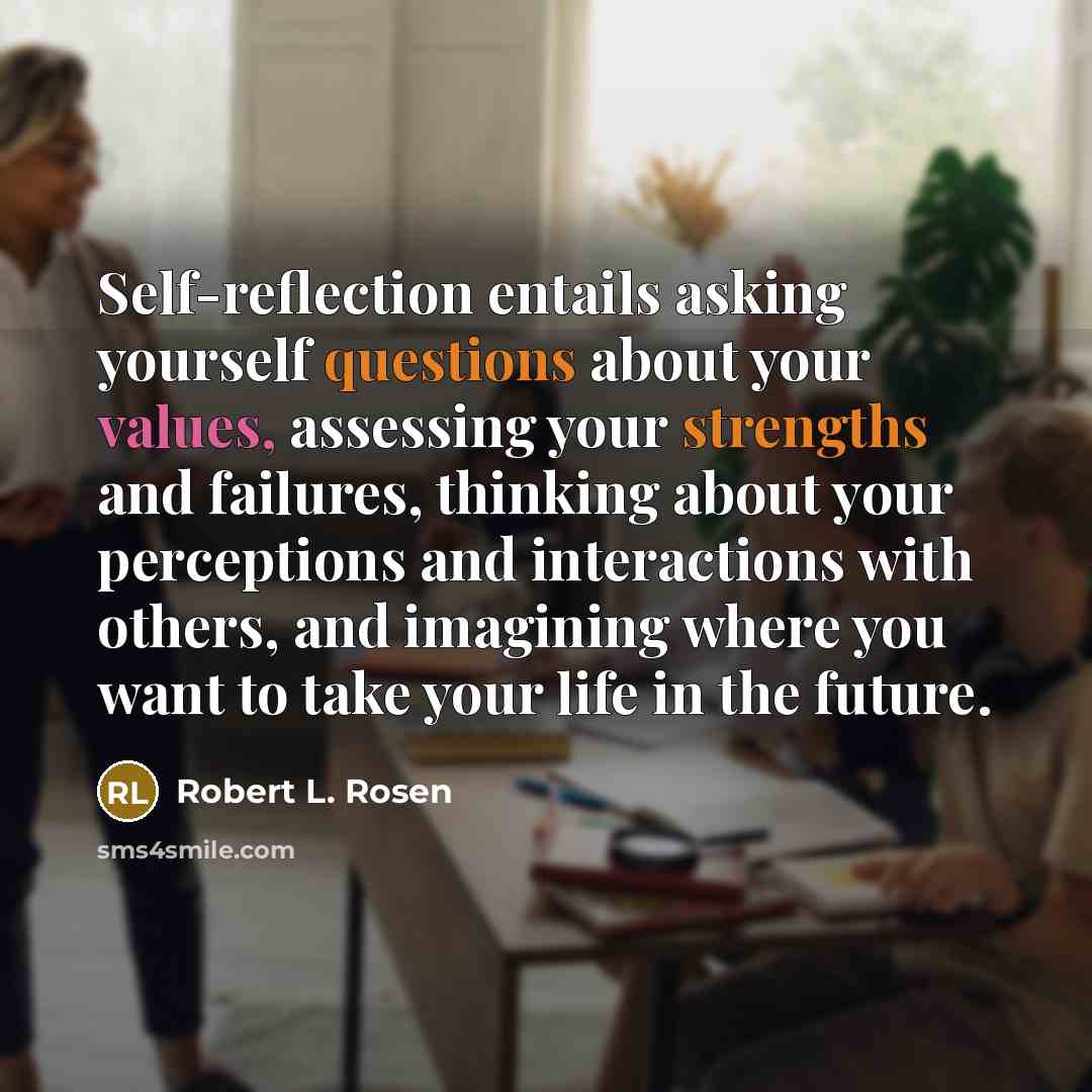 “Self-reflection entails asking yourself questions about your values, assessing your strengths and failures, thinking about your perceptions and interactions with others, and imagining where you want to take your life in the future.” quote by Robert L. Rosen