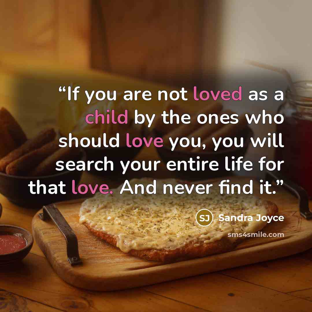 “If you are not loved as a child by the ones who should love you, you will search your entire life for that love. And never find it.” quote by Sandra Joyce