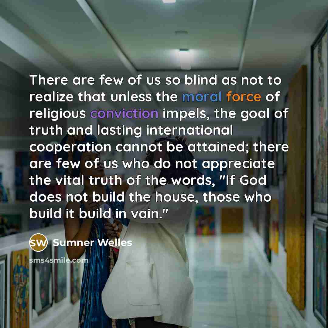 “There are few of us so blind as not to realize that unless the moral force of religious conviction impels, the goal of truth and lasting international cooperation cannot be attained; there are few of us who do not appreciate the vital truth of the words, "If God does not build the house, those who…” quote by Sumner Welles