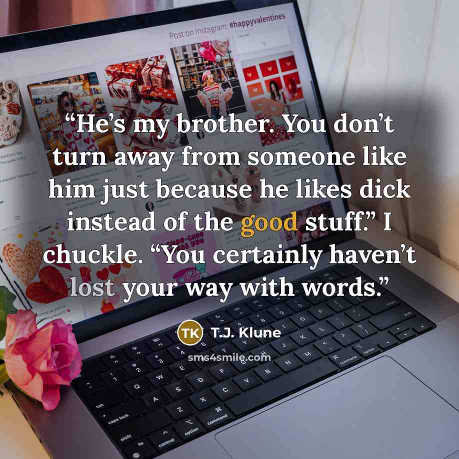 “He’s my brother. You don’t turn away from someone like him just because he likes dick instead of the good stuff.” I chuckle. “You certainly haven’t lost your way with words.” quote by T.J. Klune
