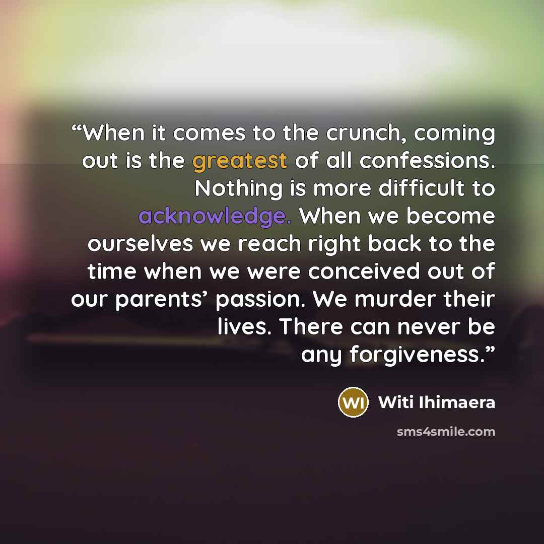 “When it comes to the crunch, coming out is the greatest of all confessions. Nothing is more difficult to acknowledge. When we become ourselves we reach right back to the time when we were conceived out of our parents’ passion. We murder their lives. There can never be any forgiveness.” quote by Witi Ihimaera