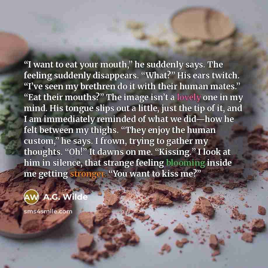 “I want to eat your mouth,” he suddenly says. The feeling suddenly disappears. “What?” His ears twitch. “I’ve seen my brethren do it with their human mates.” “Eat their mouths?” The image isn’t a lovely one in my mind. His tongue slips out a little, just the tip of it, and I am immediately reminded…” quote by A.G. Wilde