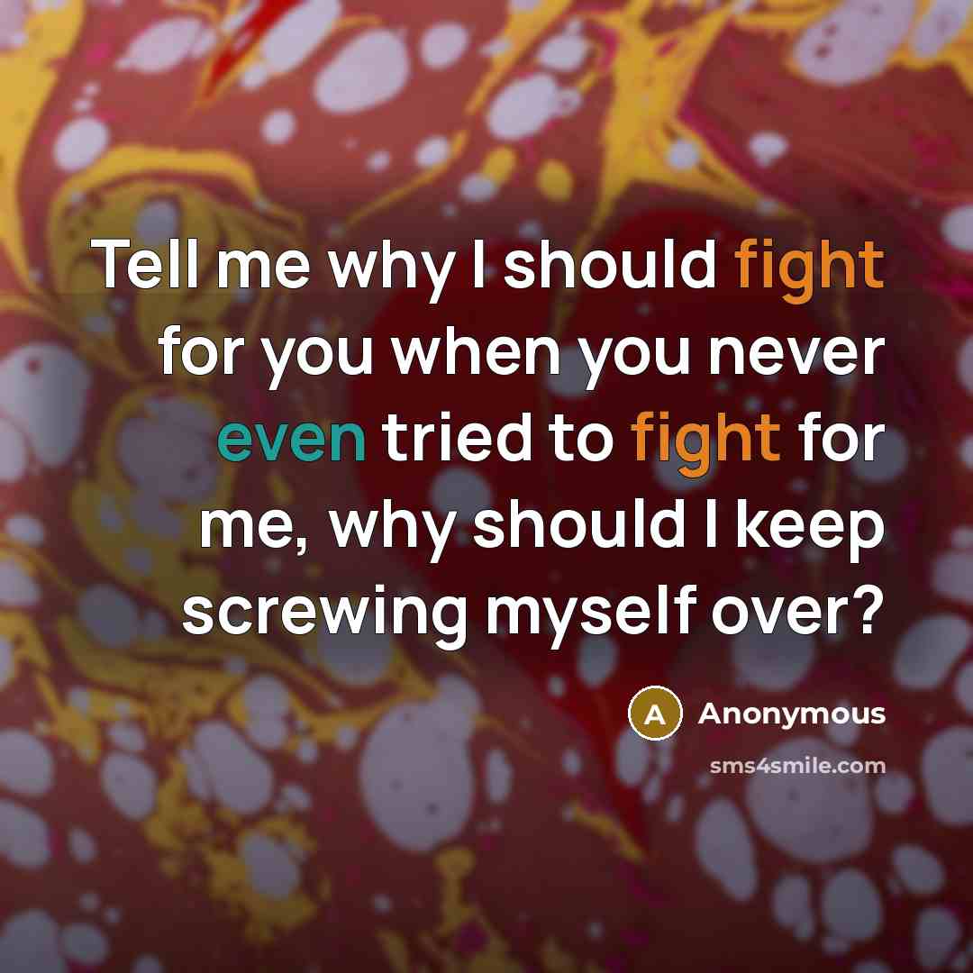 “Tell me why I should fight for you when you never even tried to fight for me, why should I keep screwing myself over?” quote by Anonymous