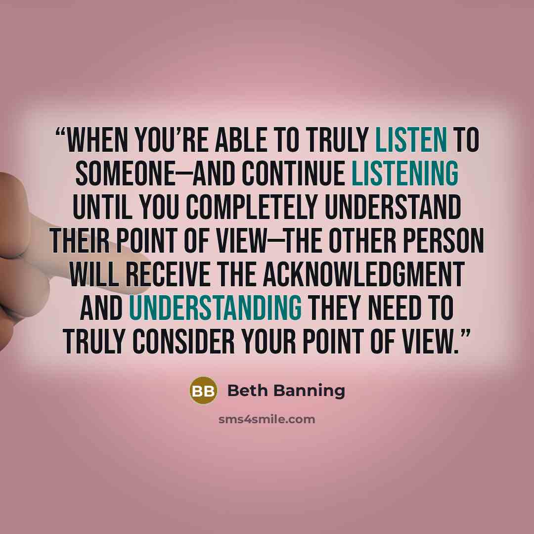 “When you’re able to truly listen to someone—and continue listening until you completely understand their point of view—the other person will receive the acknowledgment and understanding they need to truly consider your point of view.” quote by Beth Banning