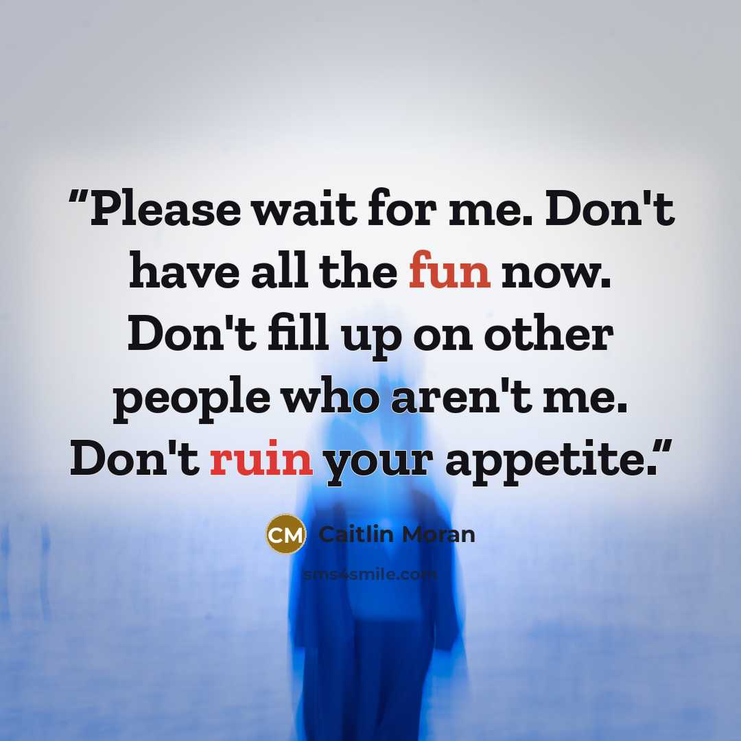 “Please wait for me. Don't have all the fun now. Don't fill up on other people who aren't me. Don't ruin your appetite.” quote by Caitlin Moran