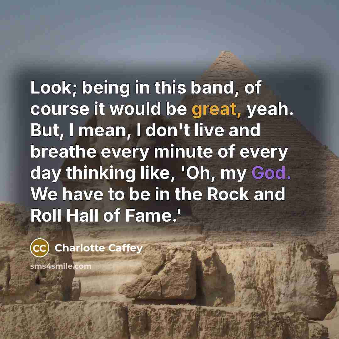 “Look; being in this band, of course it would be great, yeah. But, I mean, I don't live and breathe every minute of every day thinking like, 'Oh, my God. We have to be in the Rock and Roll Hall of Fame.'” quote by Charlotte Caffey