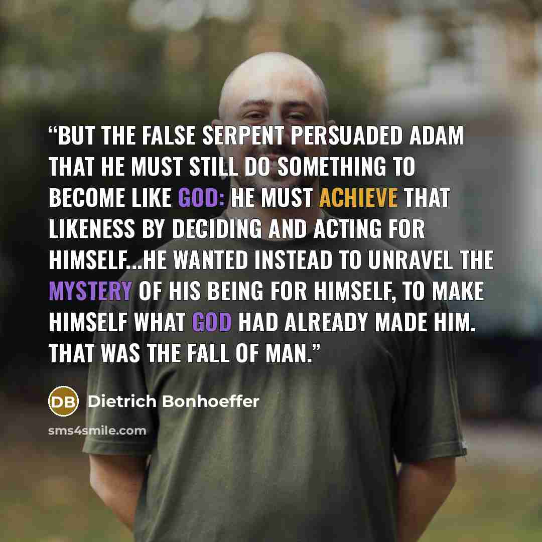 “But the false serpent persuaded Adam that he must still do something to become like God: he must achieve that likeness by deciding and acting for himself...He wanted instead to unravel the mystery of his being for himself, to make himself what God had already made him. That was the Fall of man.” quote by Dietrich Bonhoeffer