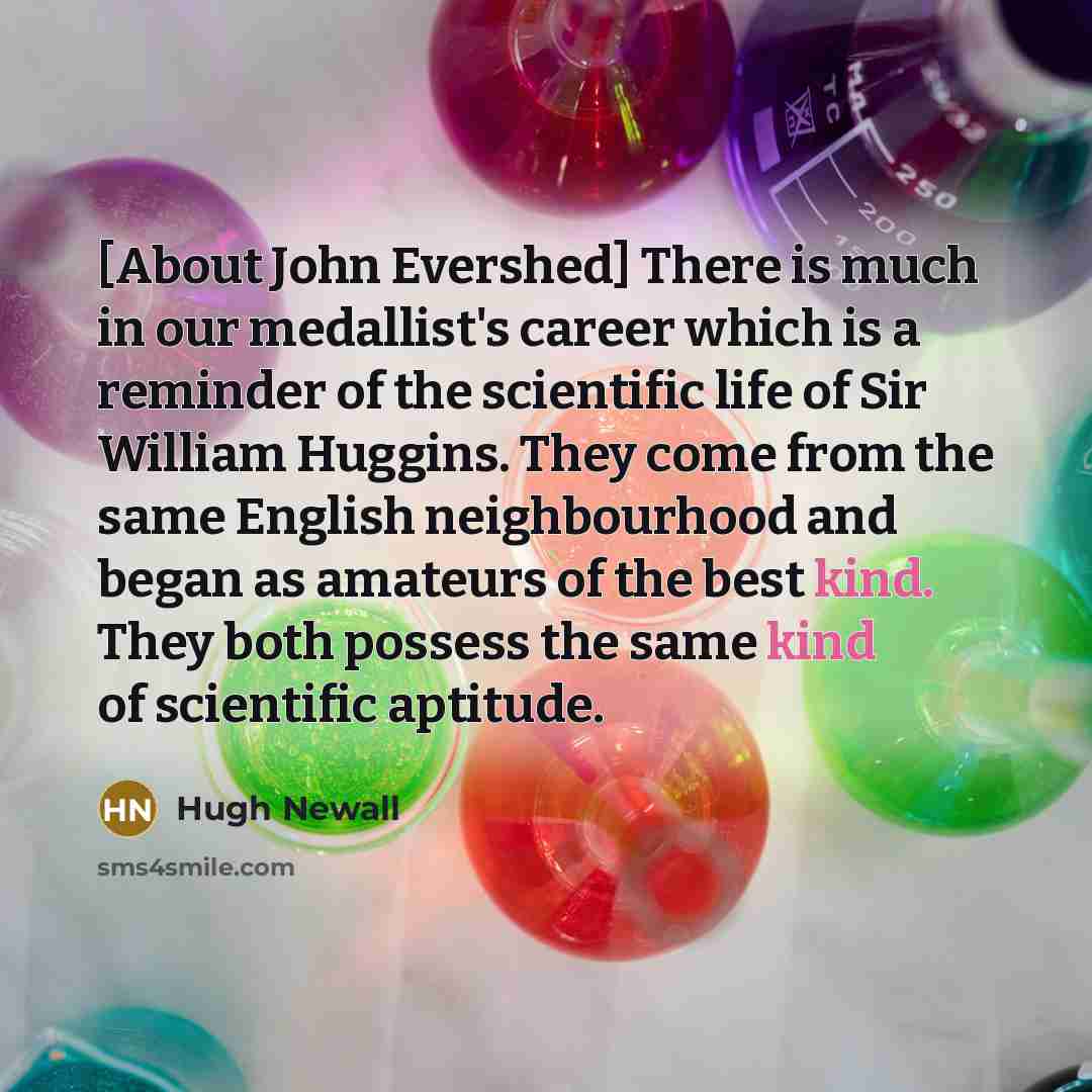“[About John Evershed] There is much in our medallist's career which is a reminder of the scientific life of Sir William Huggins. They come from the same English neighbourhood and began as amateurs of the best kind. They both possess the same kind of scientific aptitude.” quote by Hugh Newall