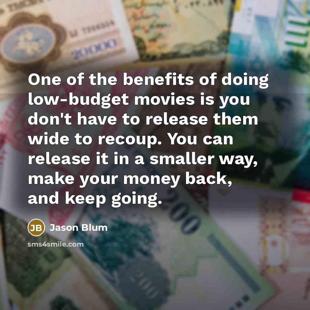 “One of the benefits of doing low-budget movies is you don't have to release them wide to recoup. You can release it in a smaller way, make your money back, and keep going.” quote by Jason Blum