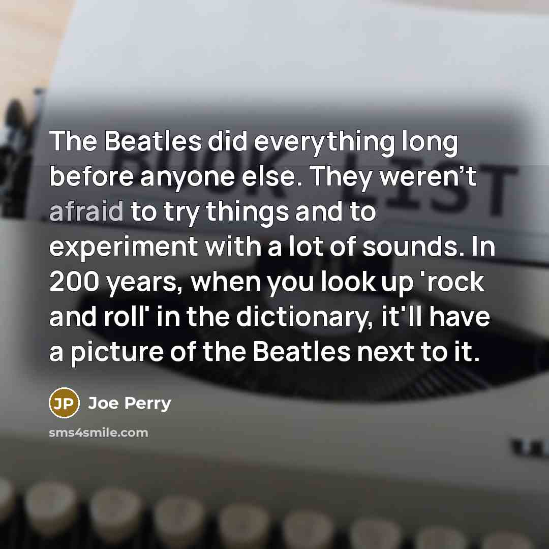 “The Beatles did everything long before anyone else. They weren't afraid to try things and to experiment with a lot of sounds. In 200 years, when you look up 'rock and roll' in the dictionary, it'll have a picture of the Beatles next to it.” quote by Joe Perry