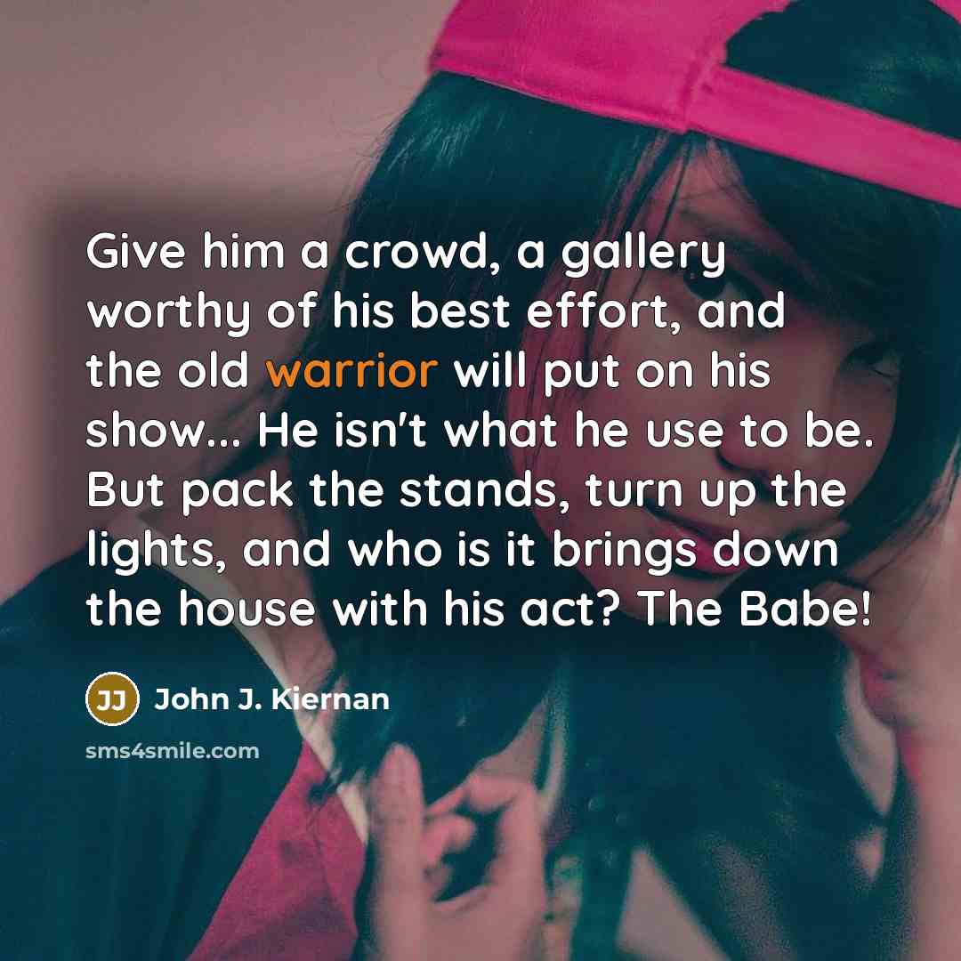 “Give him a crowd, a gallery worthy of his best effort, and the old warrior will put on his show... He isn't what he use to be. But pack the stands, turn up the lights, and who is it brings down the house with his act? The Babe!” quote by John J. Kiernan