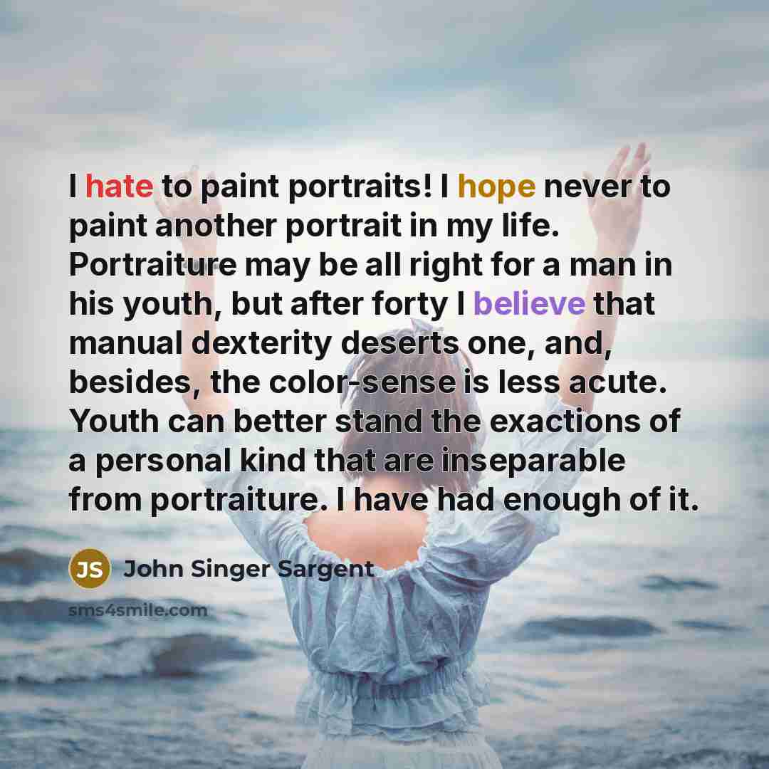“I hate to paint portraits! I hope never to paint another portrait in my life. Portraiture may be all right for a man in his youth, but after forty I believe that manual dexterity deserts one, and, besides, the color-sense is less acute. Youth can better stand the exactions of a personal kind that…” quote by John Singer Sargent