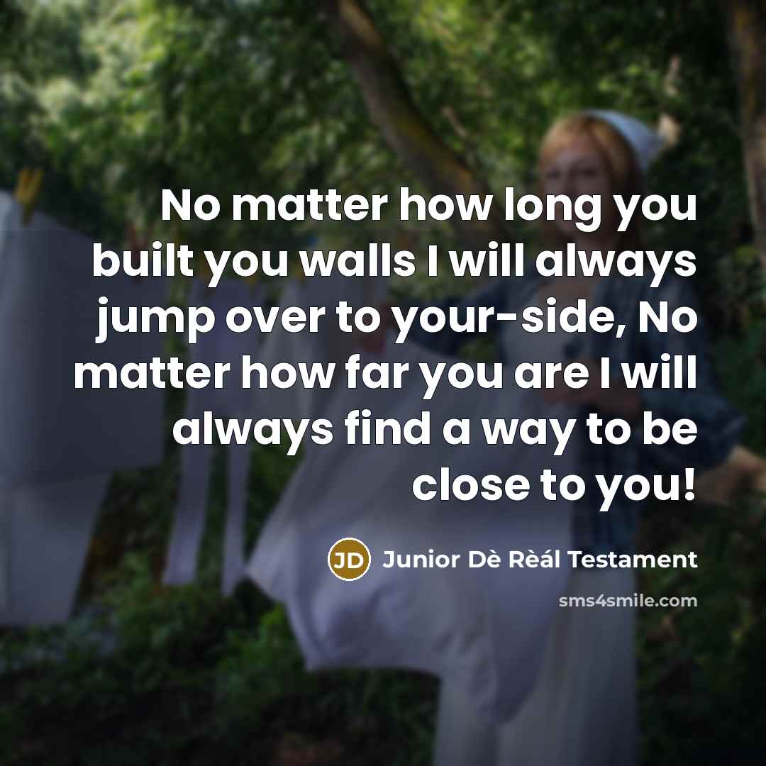 “No matter how long you built you walls I will always jump over to your-side, No matter how far you are I will always find a way to be close to you!” quote by Junior Dè Rèál Testament