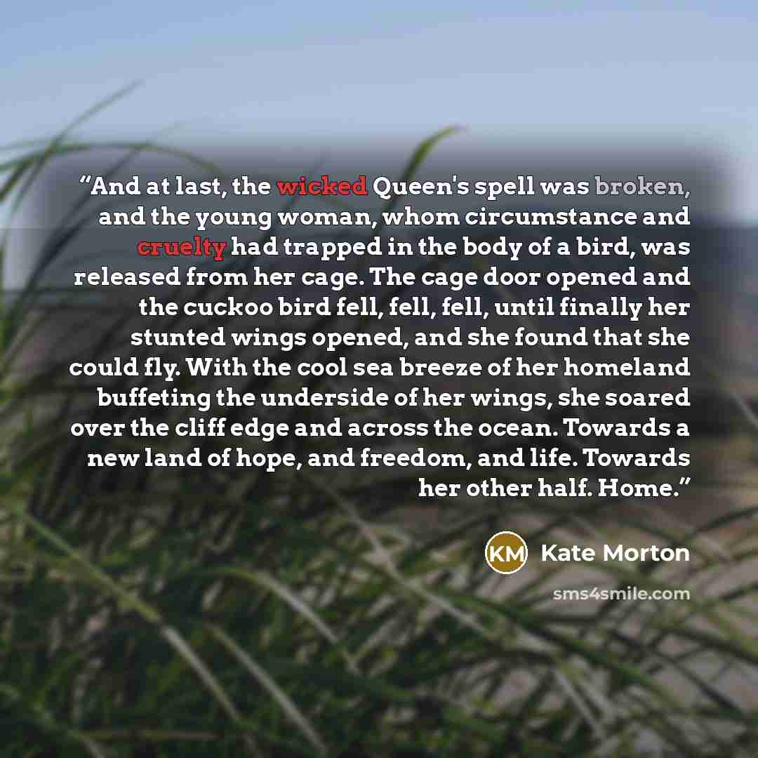 “And at last, the wicked Queen's spell was broken, and the young woman, whom circumstance and cruelty had trapped in the body of a bird, was released from her cage. The cage door opened and the cuckoo bird fell, fell, fell, until finally her stunted wings opened, and she found that she could fly…” quote by Kate Morton