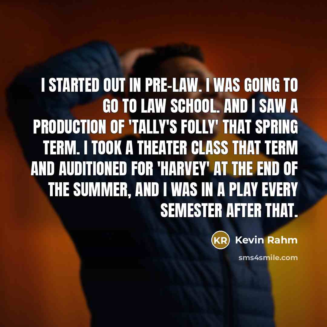“I started out in pre-law. I was going to go to law school. And I saw a production of 'Tally's Folly' that spring term. I took a theater class that term and auditioned for 'Harvey' at the end of the summer, and I was in a play every semester after that.” quote by Kevin Rahm