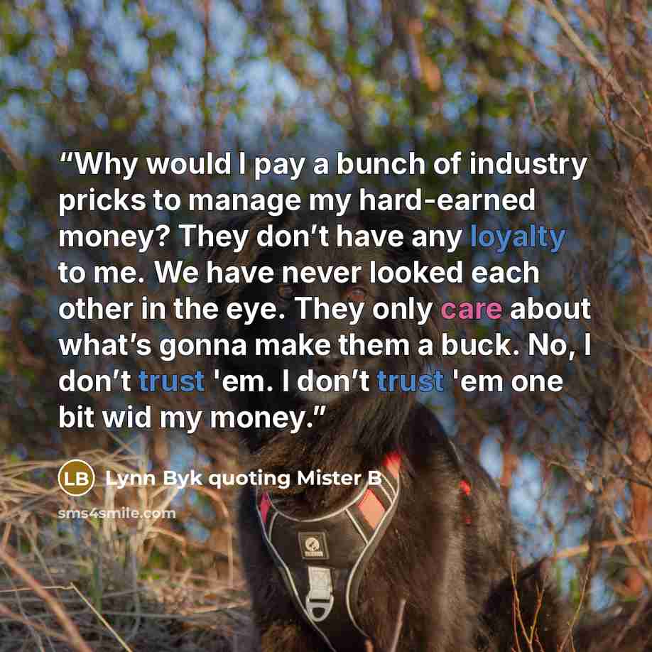 “Why would I pay a bunch of industry pricks to manage my hard-earned money? They don’t have any loyalty to me. We have never looked each other in the eye. They only care about what’s gonna make them a buck. No, I don’t trust 'em. I don’t trust 'em one bit wid my money.” quote by Lynn Byk quoting Mister B