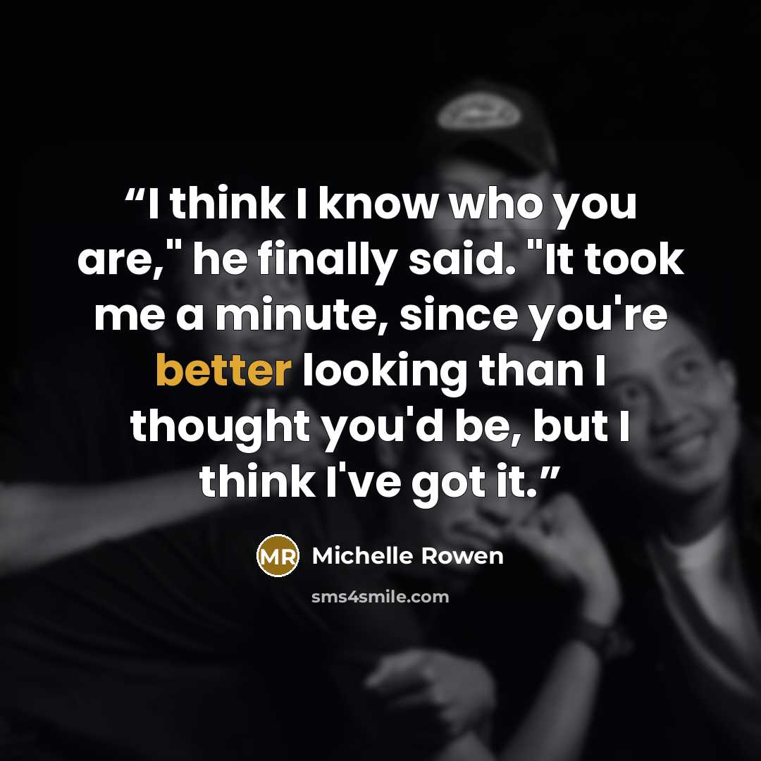 “I think I know who you are," he finally said. "It took me a minute, since you're better looking than I thought you'd be, but I think I've got it.” quote by Michelle Rowen