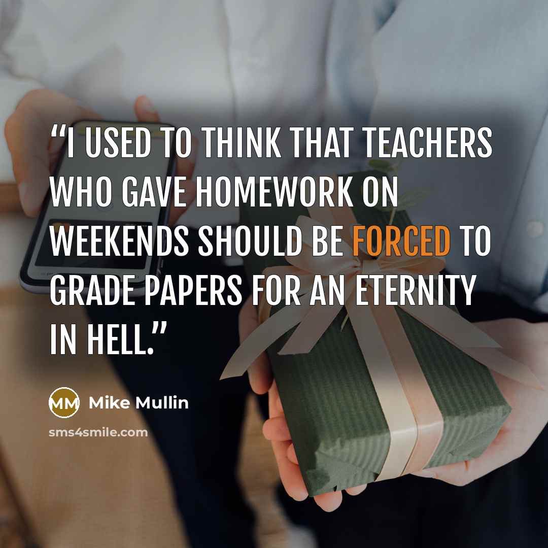 “I used to think that teachers who gave homework on weekends should be forced to grade papers for an eternity in hell.” quote by Mike Mullin