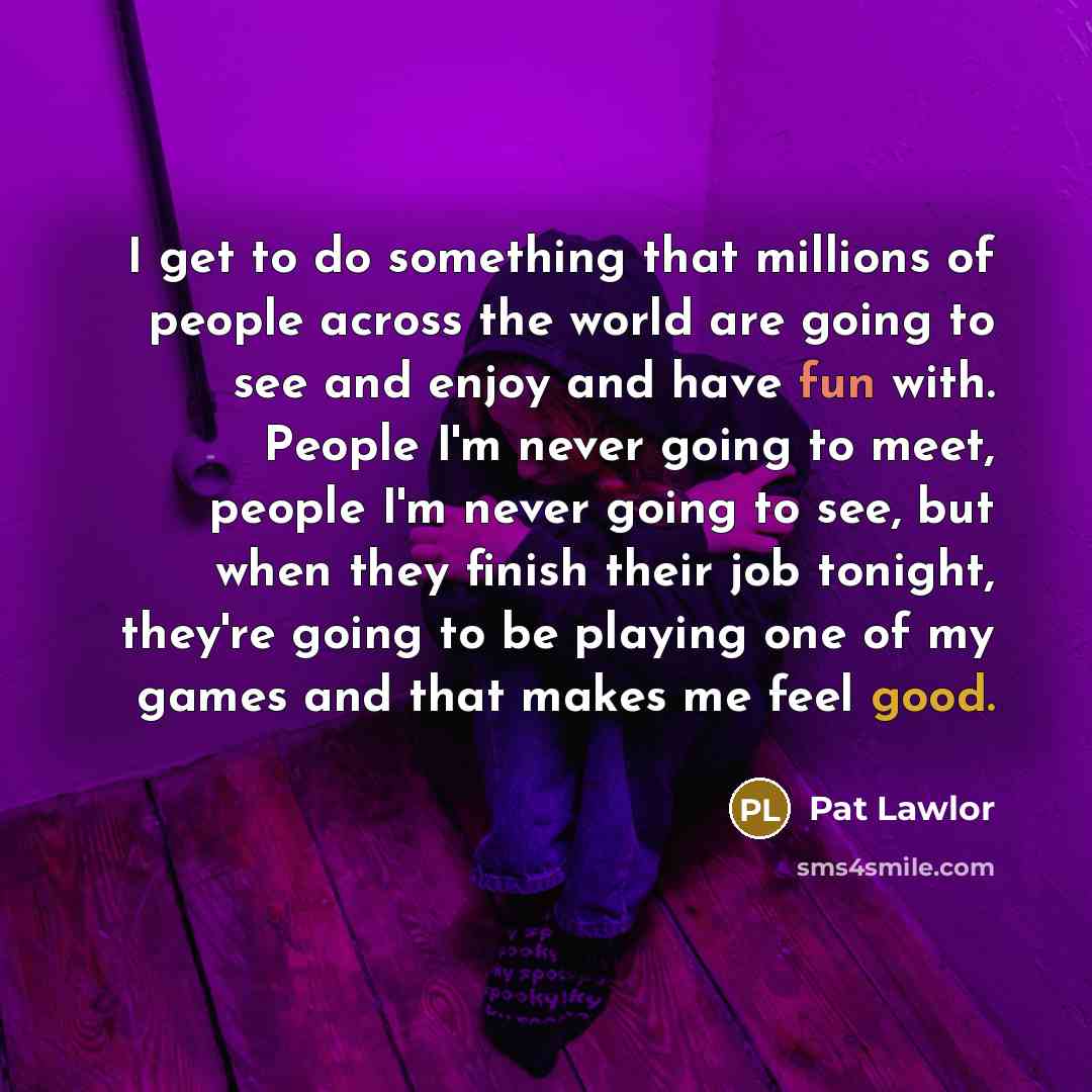“I get to do something that millions of people across the world are going to see and enjoy and have fun with. People I'm never going to meet, people I'm never going to see, but when they finish their job tonight, they're going to be playing one of my games and that makes me feel good.” quote by Pat Lawlor