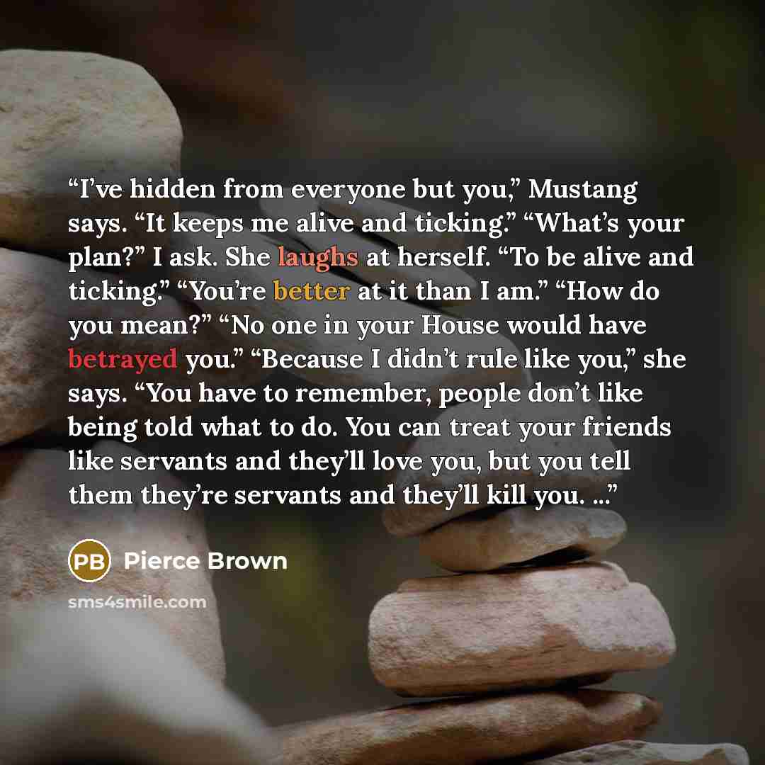 “I’ve hidden from everyone but you,” Mustang says. “It keeps me alive and ticking.” “What’s your plan?” I ask. She laughs at herself. “To be alive and ticking.” “You’re better at it than I am.” “How do you mean?” “No one in your House would have betrayed you.” “Because I didn’t rule like you,” she…” quote by Pierce Brown