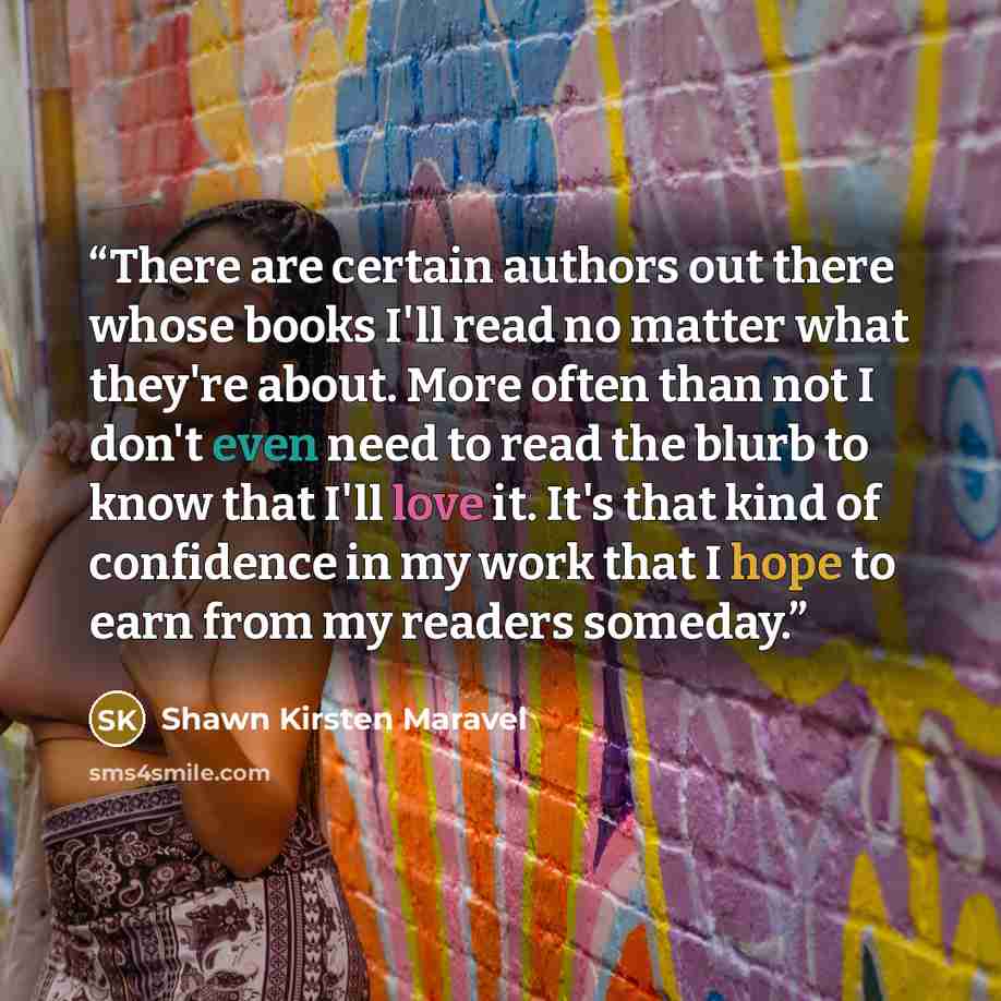 “There are certain authors out there whose books I'll read no matter what they're about. More often than not I don't even need to read the blurb to know that I'll love it. It's that kind of confidence in my work that I hope to earn from my readers someday.” quote by Shawn Kirsten Maravel