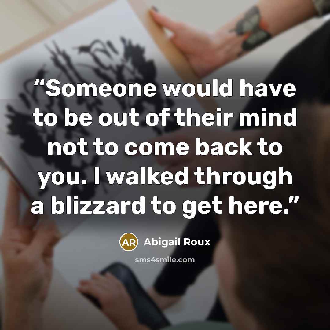 “Someone would have to be out of their mind not to come back to you. I walked through a blizzard to get here.” quote by Abigail Roux