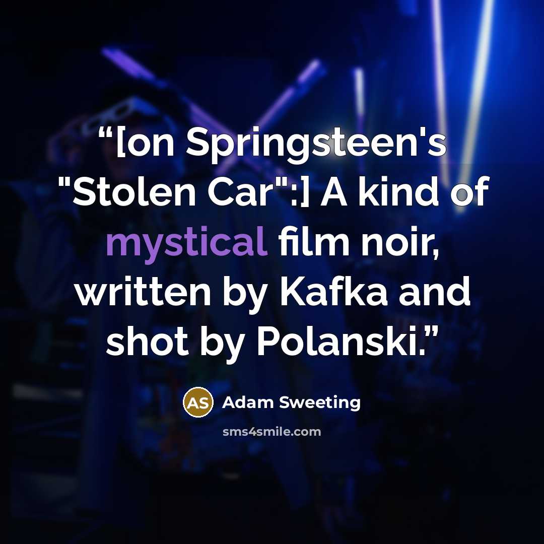 “[on Springsteen's "Stolen Car":] A kind of mystical film noir, written by Kafka and shot by Polanski.” quote by Adam Sweeting
