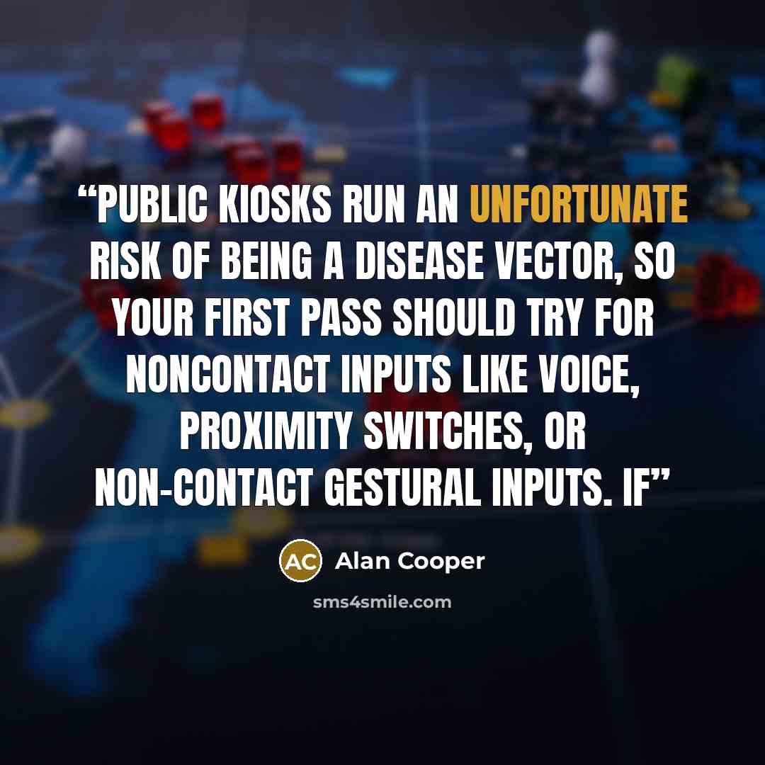 “Public kiosks run an unfortunate risk of being a disease vector, so your first pass should try for noncontact inputs like voice, proximity switches, or non-contact gestural inputs. If” quote by Alan Cooper