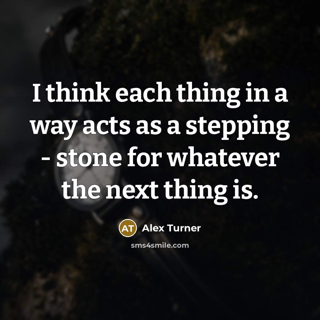 “I think each thing in a way acts as a stepping - stone for whatever the next thing is.” quote by Alex Turner
