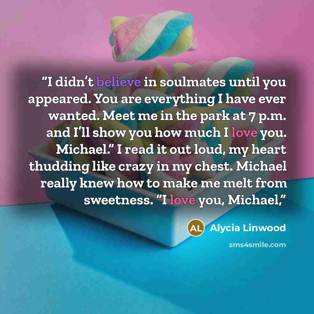 “I didn’t believe in soulmates until you appeared. You are everything I have ever wanted. Meet me in the park at 7 p.m. and I’ll show you how much I love you. Michael.” I read it out loud, my heart thudding like crazy in my chest. Michael really knew how to make me melt from sweetness. “I love you…” quote by Alycia Linwood