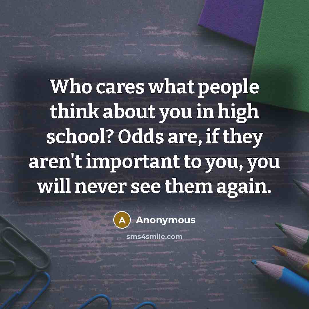 “Who cares what people think about you in high school? Odds are, if they aren't important to you, you will never see them again.” quote by Anonymous