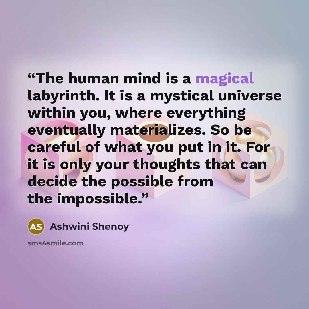 “The human mind is a magical labyrinth. It is a mystical universe within you, where everything eventually materializes. So be careful of what you put in it. For it is only your thoughts that can decide the possible from the impossible.” quote by Ashwini Shenoy