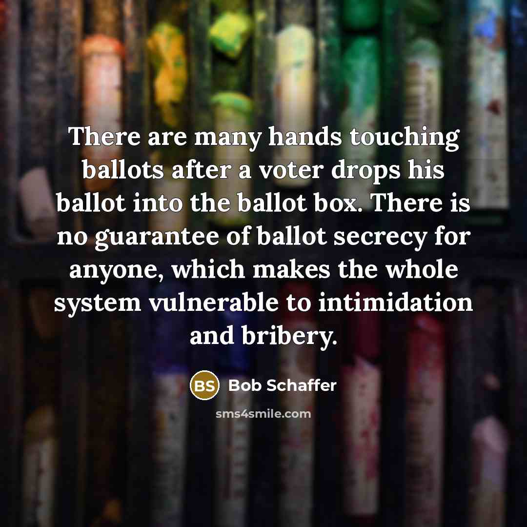 “There are many hands touching ballots after a voter drops his ballot into the ballot box. There is no guarantee of ballot secrecy for anyone, which makes the whole system vulnerable to intimidation and bribery.” quote by Bob Schaffer