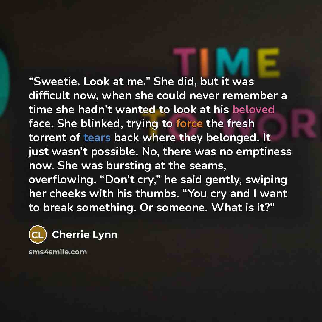 “Sweetie. Look at me.” She did, but it was difficult now, when she could never remember a time she hadn’t wanted to look at his beloved face. She blinked, trying to force the fresh torrent of tears back where they belonged. It just wasn’t possible. No, there was no emptiness now. She was bursting…” quote by Cherrie Lynn