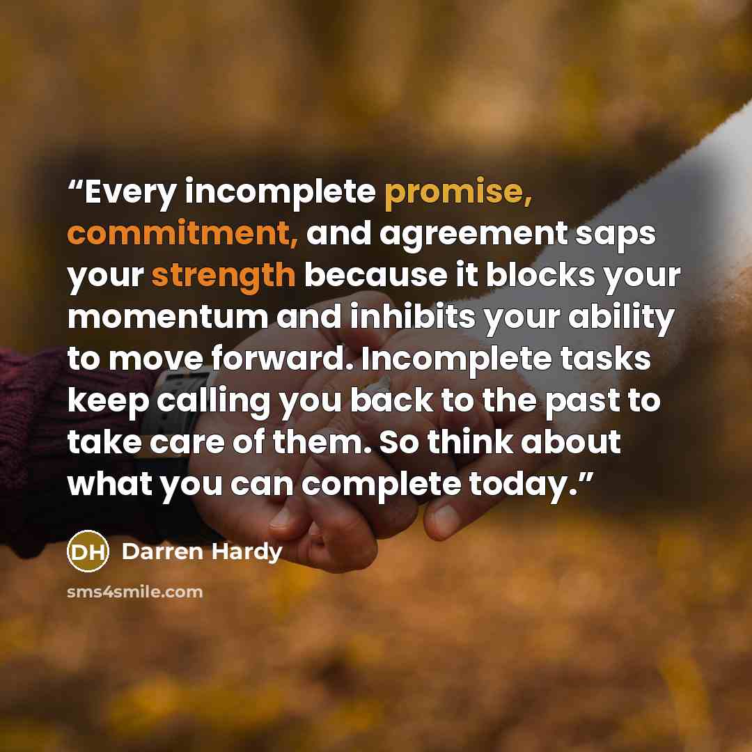 “Every incomplete promise, commitment, and agreement saps your strength because it blocks your momentum and inhibits your ability to move forward. Incomplete tasks keep calling you back to the past to take care of them. So think about what you can complete today.” quote by Darren Hardy