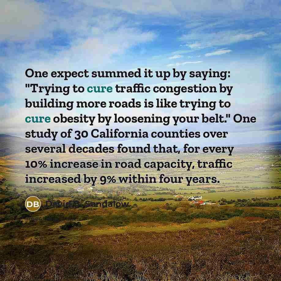 “One expect summed it up by saying: "Trying to cure traffic congestion by building more roads is like trying to cure obesity by loosening your belt." One study of 30 California counties over several decades found that, for every 10% increase in road capacity, traffic increased by 9% within four…” quote by David B. Sandalow
