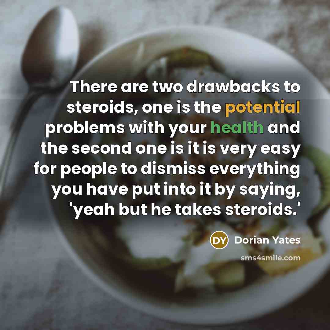 “There are two drawbacks to steroids, one is the potential problems with your health and the second one is it is very easy for people to dismiss everything you have put into it by saying, 'yeah but he takes steroids.'” quote by Dorian Yates