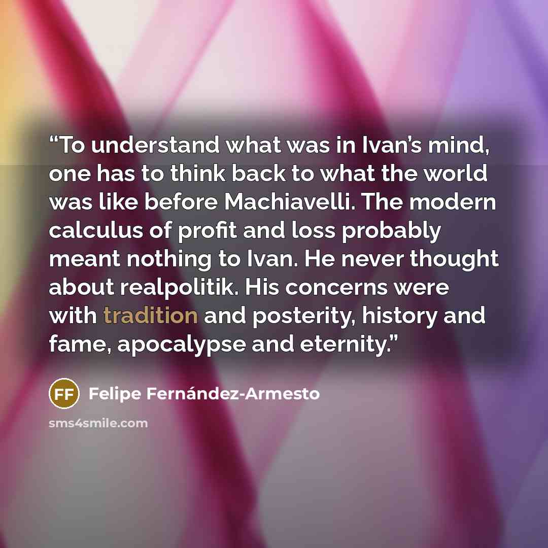 “To understand what was in Ivan’s mind, one has to think back to what the world was like before Machiavelli. The modern calculus of profit and loss probably meant nothing to Ivan. He never thought about realpolitik. His concerns were with tradition and posterity, history and fame, apocalypse and…” quote by Felipe Fernández-Armesto