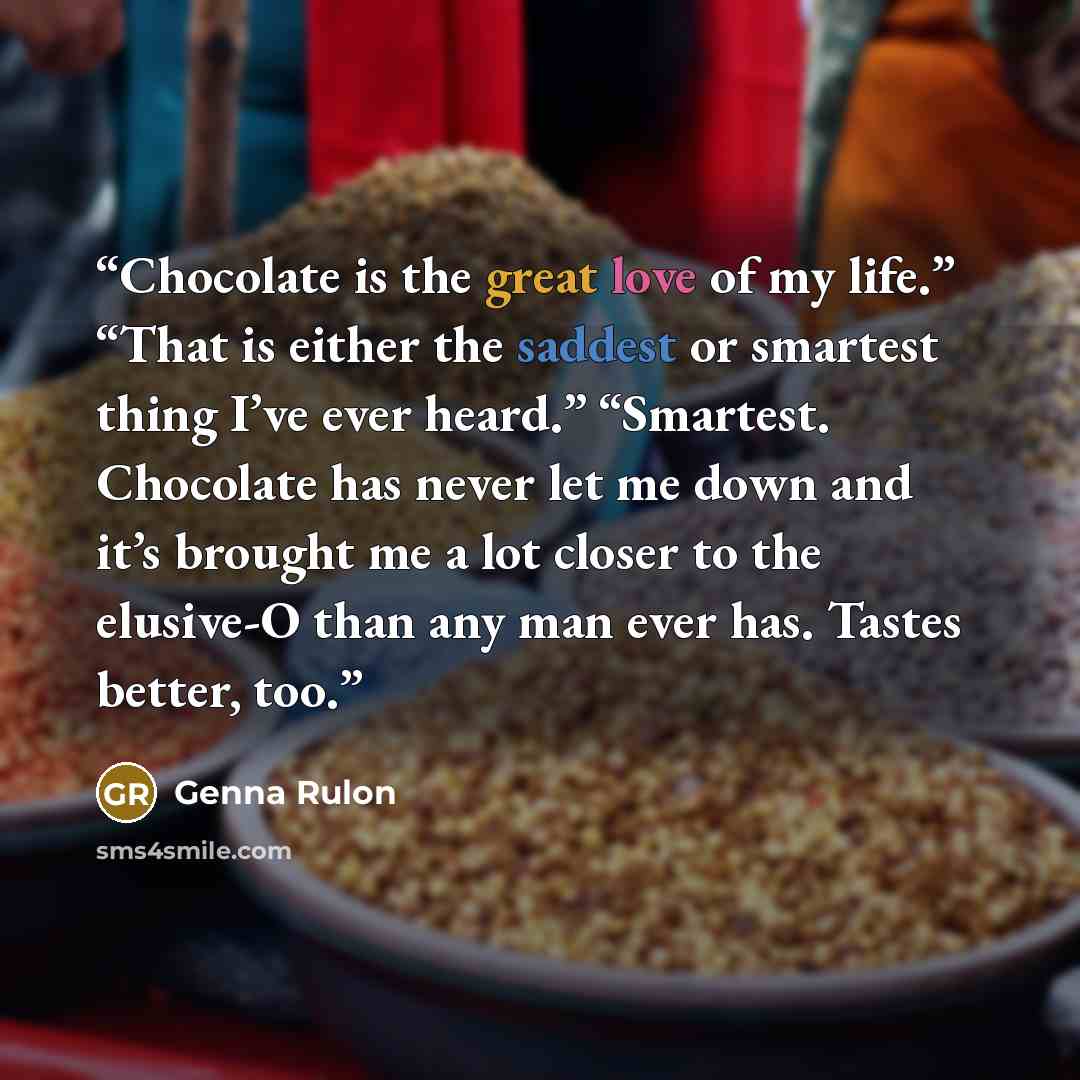 “Chocolate is the great love of my life.” “That is either the saddest or smartest thing I’ve ever heard.” “Smartest. Chocolate has never let me down and it’s brought me a lot closer to the elusive-O than any man ever has. Tastes better, too.” quote by Genna Rulon