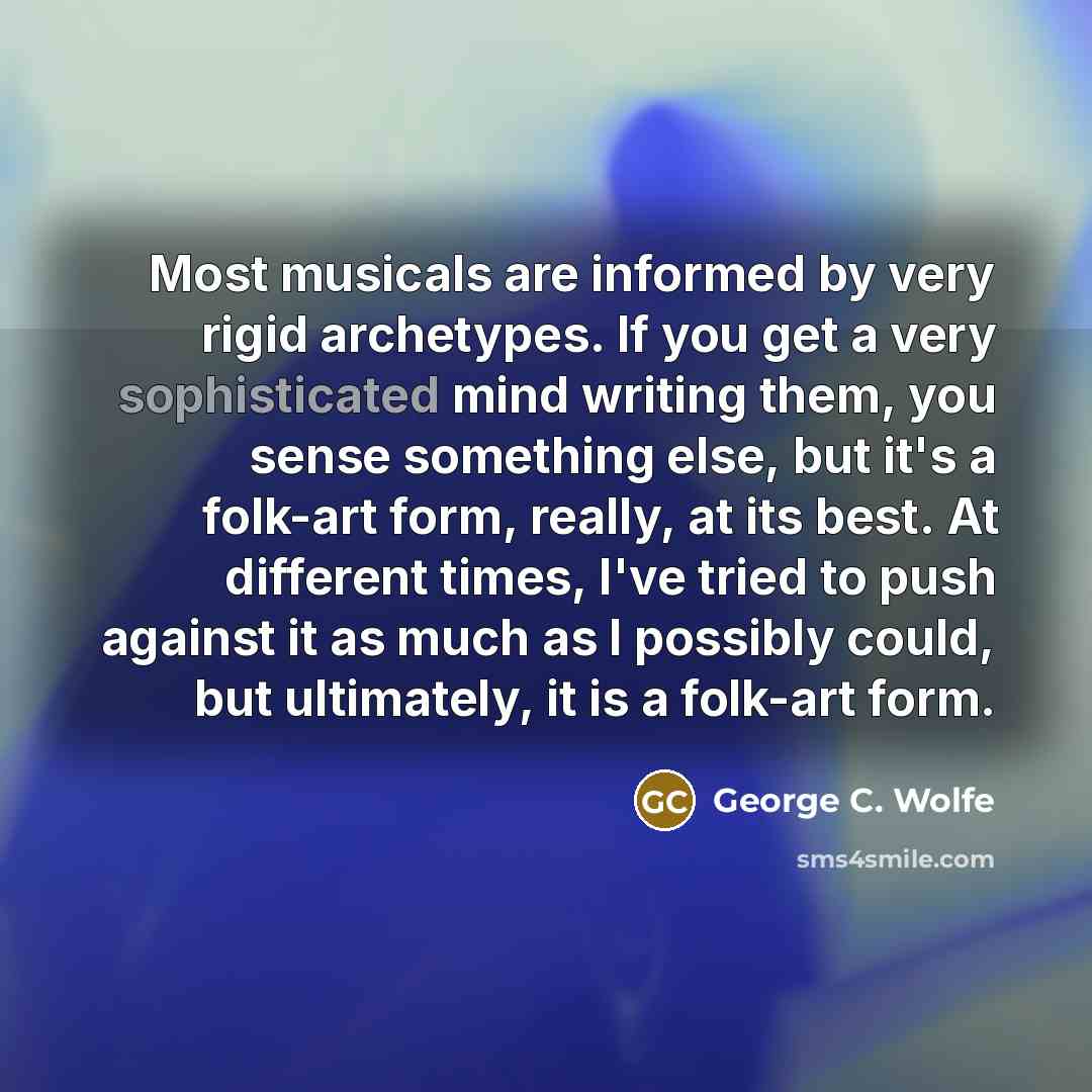 “Most musicals are informed by very rigid archetypes. If you get a very sophisticated mind writing them, you sense something else, but it's a folk-art form, really, at its best. At different times, I've tried to push against it as much as I possibly could, but ultimately, it is a folk-art form.” quote by George C. Wolfe