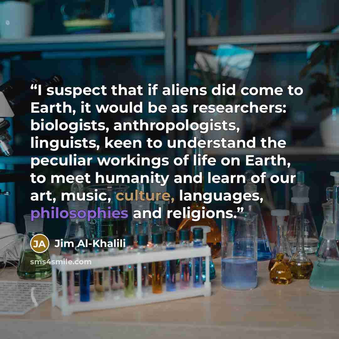 “I suspect that if aliens did come to Earth, it would be as researchers: biologists, anthropologists, linguists, keen to understand the peculiar workings of life on Earth, to meet humanity and learn of our art, music, culture, languages, philosophies and religions.” quote by Jim Al-Khalili
