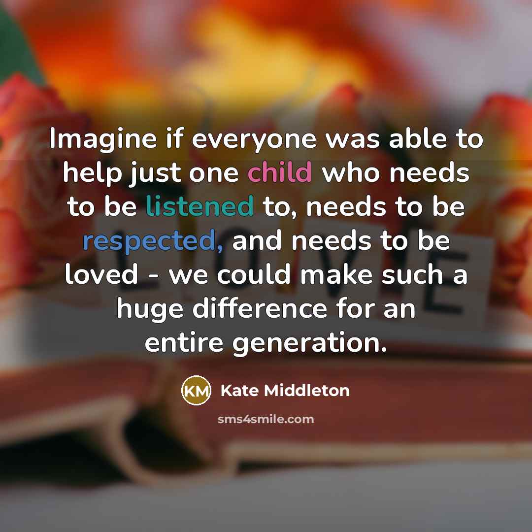 “Imagine if everyone was able to help just one child who needs to be listened to, needs to be respected, and needs to be loved - we could make such a huge difference for an entire generation.” quote by Kate Middleton
