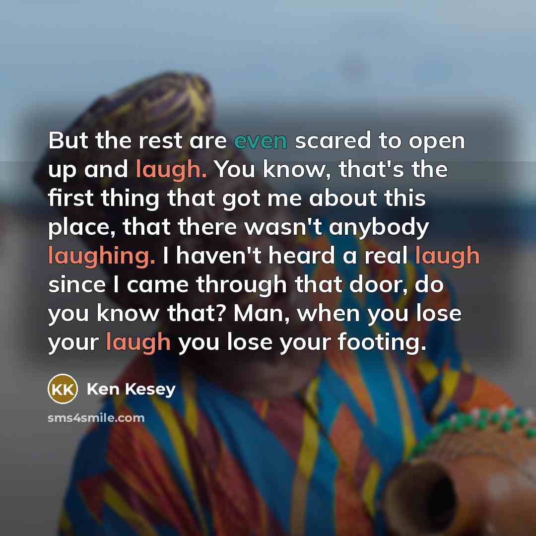 “But the rest are even scared to open up and laugh. You know, that's the first thing that got me about this place, that there wasn't anybody laughing. I haven't heard a real laugh since I came through that door, do you know that? Man, when you lose your laugh you lose your footing.” quote by Ken Kesey