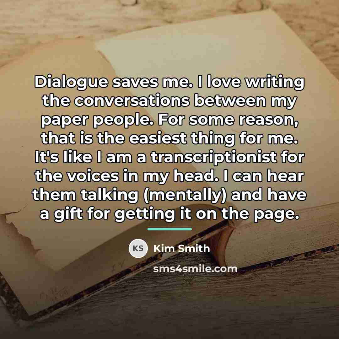 “Dialogue saves me. I love writing the conversations between my…” quote by Kim Smith