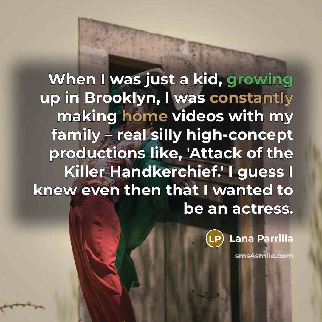 “When I was just a kid, growing up in Brooklyn, I was constantly making home videos with my family – real silly high-concept productions like, 'Attack of the Killer Handkerchief.' I guess I knew even then that I wanted to be an actress.” quote by Lana Parrilla