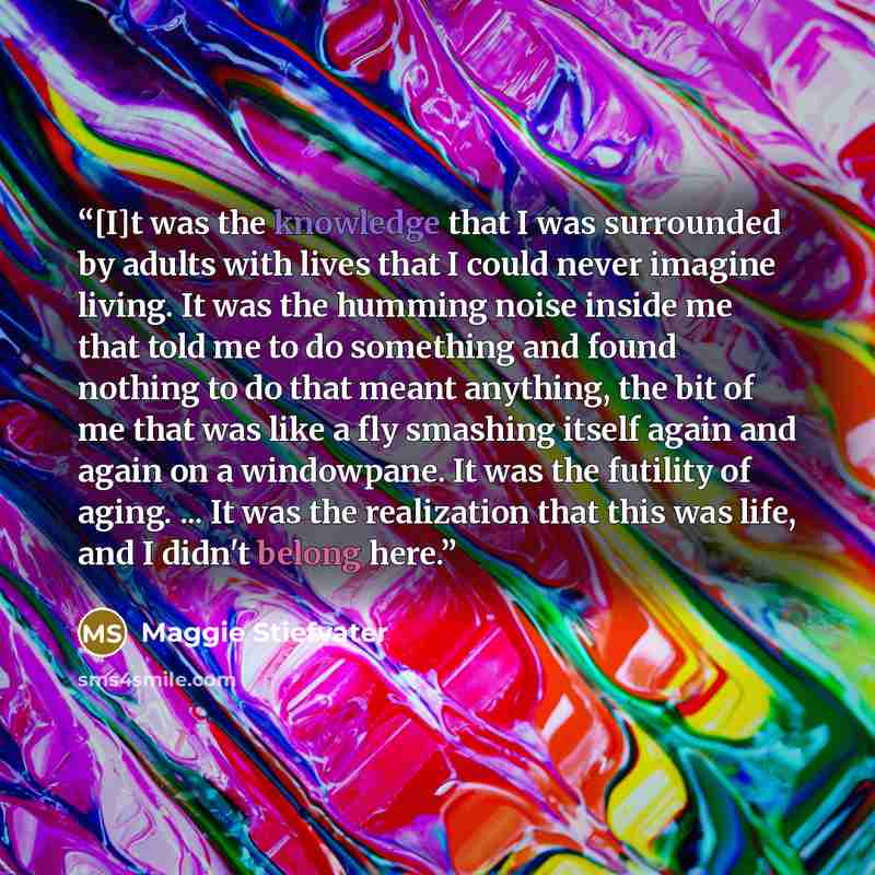 “[I]t was the knowledge that I was surrounded by adults with lives that I could never imagine living. It was the humming noise inside me that told me to do something and found nothing to do that meant anything, the bit of me that was like a fly smashing itself again and again on a windowpane. It…” quote by Maggie Stiefvater
