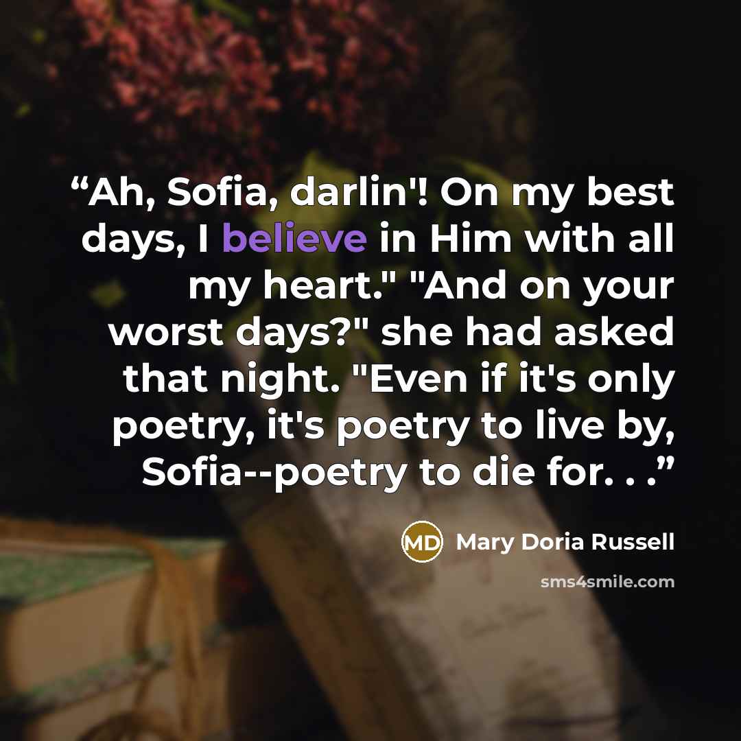 “Ah, Sofia, darlin'! On my best days, I believe in Him with all my heart." "And on your worst days?" she had asked that night. "Even if it's only poetry, it's poetry to live by, Sofia--poetry to die for. . .” quote by Mary Doria Russell