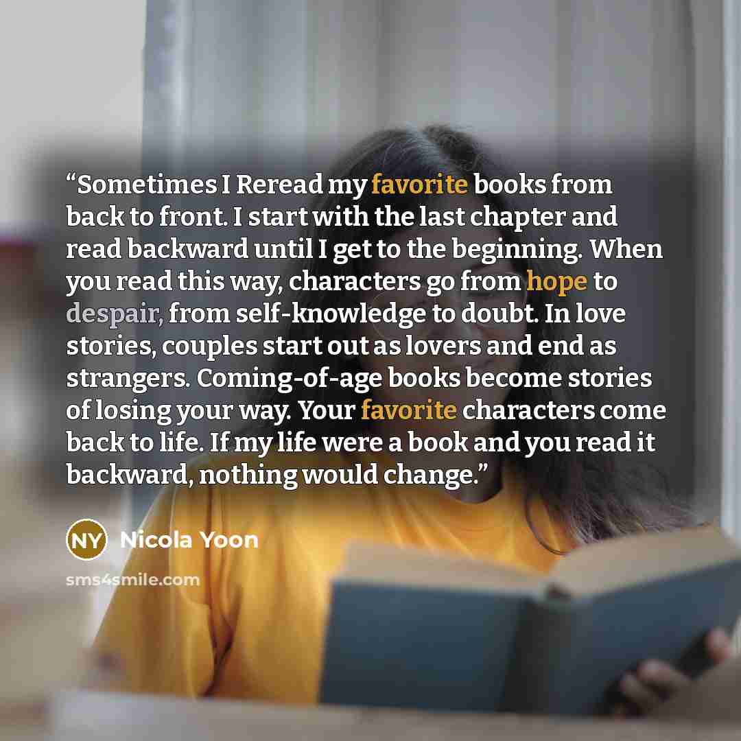“Sometimes I Reread my favorite books from back to front. I start with the last chapter and read backward until I get to the beginning. When you read this way, characters go from hope to despair, from self-knowledge to doubt. In love stories, couples start out as lovers and end as strangers…” quote by Nicola Yoon