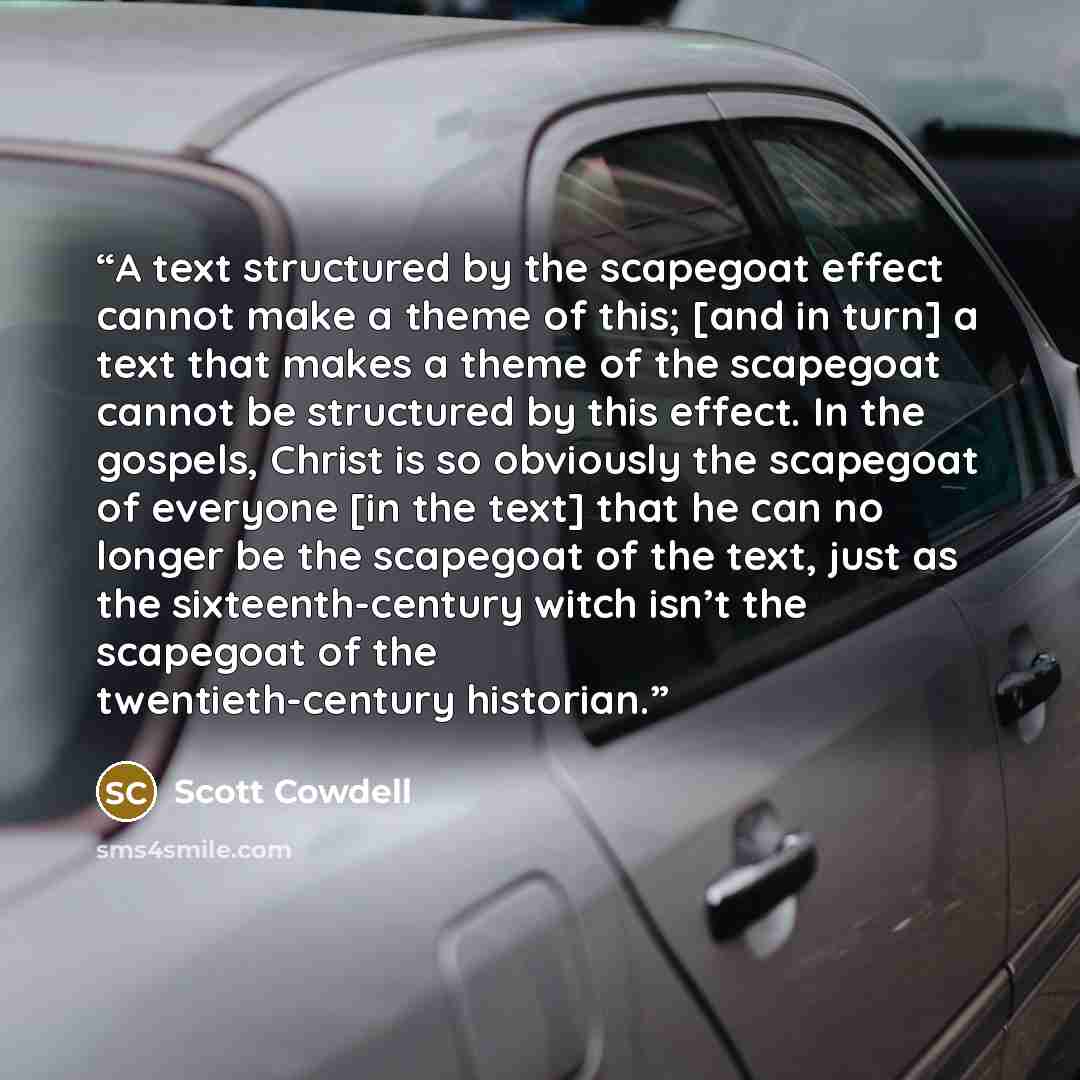 “A text structured by the scapegoat effect cannot make a theme of this; [and in turn] a text that makes a theme of the scapegoat cannot be structured by this effect. In the gospels, Christ is so obviously the scapegoat of everyone [in the text] that he can no longer be the scapegoat of the text…” quote by Scott Cowdell