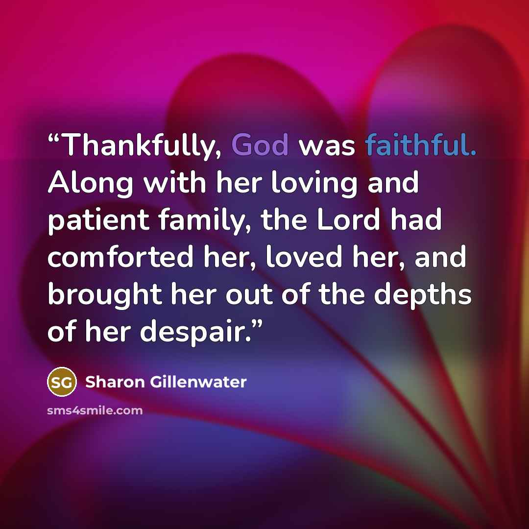 “Thankfully, God was faithful. Along with her loving and patient family, the Lord had comforted her, loved her, and brought her out of the depths of her despair.” quote by Sharon Gillenwater